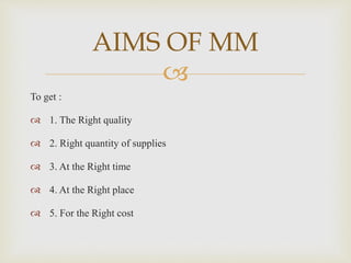 
To get :
 1. The Right quality
 2. Right quantity of supplies
 3. At the Right time
 4. At the Right place
 5. For the Right cost
AIMS OF MM
 