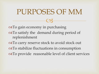 
To gain economy in purchasing
To satisfy the demand during period of
replenishment
To carry reserve stock to avoid stock out
To stabilize fluctuations in consumption
To provide reasonable level of client services
PURPOSES OF MM
 