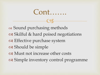 
 Sound purchasing methods
 Skilful & hard poised negotiations
 Effective purchase system
 Should be simple
 Must not increase other costs
 Simple inventory control programme
Cont…….
 
