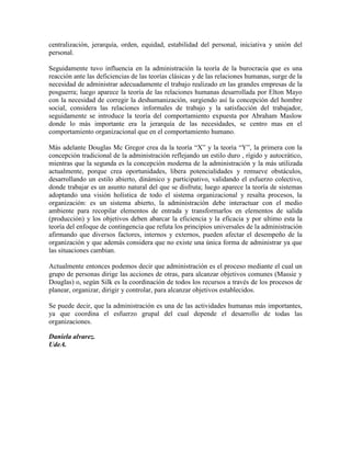 centralización, jerarquía, orden, equidad, estabilidad del personal, iniciativa y unión del
personal.
Seguidamente tuvo influencia en la administración la teoría de la burocracia que es una
reacción ante las deficiencias de las teorías clásicas y de las relaciones humanas, surge de la
necesidad de administrar adecuadamente el trabajo realizado en las grandes empresas de la
posguerra; luego aparece la teoría de las relaciones humanas desarrollada por Elton Mayo
con la necesidad de corregir la deshumanización, surgiendo así la concepción del hombre
social, considera las relaciones informales de trabajo y la satisfacción del trabajador,
seguidamente se introduce la teoría del comportamiento expuesta por Abraham Maslow
donde lo más importante era la jerarquía de las necesidades, se centro mas en el
comportamiento organizacional que en el comportamiento humano.
Más adelante Douglas Mc Gregor crea da la teoría “X” y la teoría “Y”, la primera con la
concepción tradicional de la administración reflejando un estilo duro , rígido y autocrático,
mientras que la segunda es la concepción moderna de la administración y la más utilizada
actualmente, porque crea oportunidades, libera potencialidades y remueve obstáculos,
desarrollando un estilo abierto, dinámico y participativo, validando el esfuerzo colectivo,
donde trabajar es un asunto natural del que se disfruta; luego aparece la teoría de sistemas
adoptando una visión holística de todo el sistema organizacional y resalta procesos, la
organización: es un sistema abierto, la administración debe interactuar con el medio
ambiente para recopilar elementos de entrada y transformarlos en elementos de salida
(producción) y los objetivos deben abarcar la eficiencia y la eficacia y por ultimo esta la
teoría del enfoque de contingencia que refuta los principios universales de la administración
afirmando que diversos factores, internos y externos, pueden afectar el desempeño de la
organización y que además considera que no existe una única forma de administrar ya que
las situaciones cambian.
Actualmente entonces podemos decir que administración es el proceso mediante el cual un
grupo de personas dirige las acciones de otras, para alcanzar objetivos comunes (Massie y
Douglas) o, según Silk es la coordinación de todos los recursos a través de los procesos de
planear, organizar, dirigir y controlar, para alcanzar objetivos establecidos.
Se puede decir, que la administración es una de las actividades humanas más importantes,
ya que coordina el esfuerzo grupal del cual depende el desarrollo de todas las
organizaciones.
Daniela alvarez.
UdeA.
 