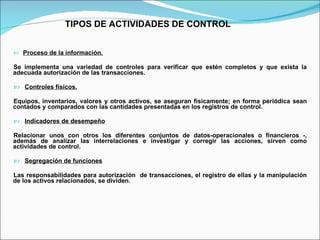 TIPOS DE ACTIVIDADES DE CONTROL Proceso de la información.   Se implementa una variedad de controles para verificar que estén completos y que exista la adecuada autorización de las transacciones. Controles físicos. Equipos, inventarios, valores y otros activos, se aseguran físicamente; en forma periódica sean contados y comparados con las cantidades presentadas en los registros de control. Indicadores de desempeño Relacionar unos con otros los diferentes conjuntos de datos-operacionales o financieros -, además de analizar las interrelaciones e investigar y corregir las acciones, sirven como actividades de control. Segregación de funciones   Las responsabilidades para autorización  de transacciones, el registro de ellas y la manipulación de los activos relacionados, se dividen.  