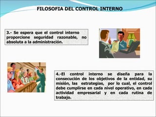 3.- Se espera que el control interno  proporcione seguridad razonable, no absoluta a la administración. 4.-El control interno se diseña para la consecución de los objetivos de la entidad, su misión, las  estrategias,  por lo cual, el control debe cumplirse en cada nivel operativo, en cada actividad empresarial y en cada rutina de trabajo. FILOSOFIA DEL CONTROL INTERNO 