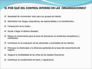 EL POR QUÉ DEL CONTROL INTERNO EN LAS  ORGANIZACIONES?   Necesidad de incrementar valor para sus grupos de interés. Administrar los riesgos corporativos, las oportunidades y la incertidumbre. Consecución de la misión. Ayuda a llegar al destino deseado. Mejora el conocimiento para la toma de decisiones en ambientes competitivos y cambiantes. Contribuye en la evaluación de las demandas y prioridades de los clientes Promueve la efectividad y la eficiencia partiendo de la base del conocimiento del negocio Asegura la confiabilidad de las cifras de los estados financieros Contribuye al cumplimiento de leyes y regulaciones 