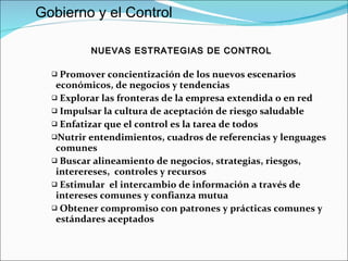 Promover concientización de los nuevos escenarios económicos, de negocios y tendencias  Explorar las fronteras de la empresa extendida o en red Impulsar la cultura de aceptación de riesgo saludable Enfatizar que el control es la tarea de todos Nutrir entendimientos, cuadros de referencias y lenguages comunes Buscar alineamiento de negocios, strategias, riesgos, interereses,  controles y recursos  Estimular  el intercambio de información a través de intereses comunes y confianza mutua Obtener compromiso con patrones y prácticas comunes y estándares aceptados  NUEVAS ESTRATEGIAS DE CONTROL Gobierno y el Control 