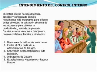 El control interno ha sido diseñado, aplicado y considerado como la herramienta más importante para el logro de los objetivos, la utilización eficiente de los recursos y para obtener la productividad, además de prevenir fraudes, errores violación a principios y normas contables, fiscales y tributarias. Busca crear la cultura del autocontrol Evalúa el CI a partir de la Administración de Riesgos. Generación Responsabilidades  Alta Dirección. Indicadores de Gestión Establecimiento Mecanismos - Reducir Fraude   ENTENDIMIENTO DEL CONTROL INTERNO 