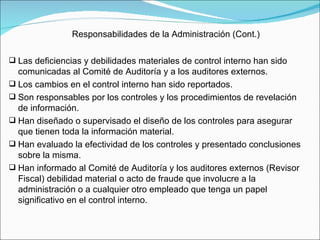 Responsabilidades de la Administración (Cont.) Las deficiencias y debilidades materiales de control interno han sido comunicadas al Comité de Auditoría y a los auditores externos.  Los cambios en el control interno han sido reportados. Son responsables por los controles y los procedimientos de revelación de información. Han diseñado o supervisado el diseño de los controles para asegurar que tienen toda la información material. Han evaluado la efectividad de los controles y presentado conclusiones sobre la misma. Han informado al Comité de Auditoría y los auditores externos (Revisor Fiscal) debilidad material o acto de fraude que involucre a la administración o a cualquier otro empleado que tenga un papel significativo en el control interno. 