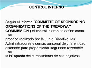 Según el informe  (COMMITTE OF SPONSORING ORGANIZATIONS OF THE TREADWAY COMMISSION )  el control interno se define como un proceso realizado por la Junta Directiva, los Administradores y demás personal de una entidad, diseñado para proporcionar seguridad razonable en la búsqueda del cumplimiento de sus objetivos  CONTROL INTERNO  