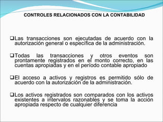 CONTROLES RELACIONADOS CON LA CONTABILIDAD Las transacciones son ejecutadas de acuerdo con la autorización general o específica de la administración. Todas las transacciones y otros eventos son prontamente registrados en el monto correcto, en las cuentas apropiadas y en el período contable apropiado El acceso a activos y registros es permitido sólo de acuerdo con la autorización de la administración. Los activos registrados son comparados con los activos existentes a intervalos razonables y se toma la acción apropiada respecto de cualquier diferencia   