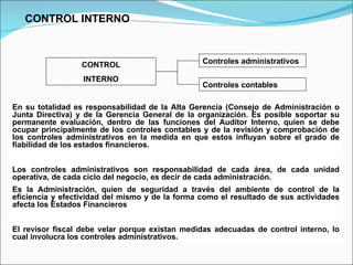 En su totalidad es responsabilidad de la Alta Gerencia (Consejo de Administración o Junta Directiva) y de la Gerencia General de la organización. Es posible soportar su permanente evaluación, dentro de las funciones del Auditor Interno, quien se debe ocupar principalmente de los controles contables y de la revisión y comprobación de los controles administrativos en la medida en que estos influyan sobre el grado de fiabilidad de los estados financieros. Los controles administrativos son responsabilidad de cada área, de cada unidad operativa, de cada ciclo del negocio, es decir de cada administración. Es la Administración, quien de seguridad a través del ambiente de control de la eficiencia y efectividad del mismo y de la forma como el resultado de sus actividades afecta los Estados Financieros El revisor fiscal debe velar porque existan medidas adecuadas de control interno, lo cual involucra los controles administrativos. CONTROL INTERNO CONTROL INTERNO Controles administrativos Controles contables 