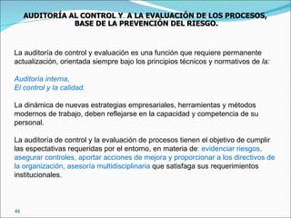 La auditoría de control y evaluación es una función que requiere permanente actualización, orientada siempre bajo los principios técnicos y normativos de  la: Auditoría interna, El control y la calidad. La dinámica de nuevas estrategias empresariales, herramientas y métodos modernos de trabajo, deben reflejarse en la capacidad y competencia de su personal. La auditoría de control y la evaluación de procesos tienen el objetivo de cumplir las espectativas requeridas por el entorno, en materia de : evidenciar riesgos, asegurar controles, aportar acciones de mejora y proporcionar a los directivos de la organización, asesoría multidisciplinaria  que satisfaga sus requerimientos institucionales. AUDITORÍA AL CONTROL Y  A LA EVALUACIÓN DE LOS PROCESOS,  BASE DE LA PREVENCIÓN DEL RIESGO. 
