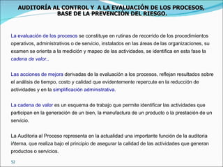 · La evaluación de los procesos  se constituye en rutinas de recorrido de los procedimientos operativos, administrativos o de servicio, instalados en las áreas de las organizaciones, su examen se orienta a la medición y mapeo de las actividades, se identifica en esta fase la  cadena de valor .. Las acciones de mejora  derivadas de la evaluación a los procesos, reflejan resultados sobre el análisis de tiempo, costo y calidad que evidentemente repercute en la reducción de actividades y en la  simplificación administrativa. La cadena de valor  es un esquema de trabajo que permite identificar las actividades que participan en la generación de un bien, la manufactura de un producto o la prestación de un servicio.   La Auditoria al Proceso representa en la actualidad una importante función de la auditoria interna, que realiza bajo el principio de asegurar la calidad de las actividades que generan productos o servicios.  AUDITORÍA AL CONTROL Y  A LA EVALUACIÓN DE LOS PROCESOS,  BASE DE LA PREVENCIÓN DEL RIESGO. 