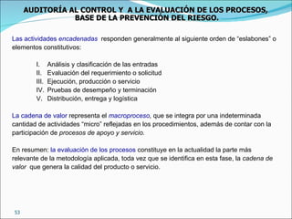 Las actividades  encadenadas   responden generalmente al siguiente orden de “eslabones” o elementos constitutivos: Análisis y clasificación de las entradas Evaluación del requerimiento o solicitud Ejecución, producción o servicio Pruebas de desempeño y terminación Distribución, entrega y logística La cadena de valor  representa el  macroproceso ,  que se integra por una indeterminada cantidad de actividades “micro” reflejadas en los procedimientos, además de contar con la participación de  procesos de apoyo y servicio.   En resumen:  la evaluación de los procesos  constituye en la actualidad la parte más relevante de la metodología aplicada, toda vez que se identifica en esta fase, la  cadena de valor   que genera la calidad del producto o servicio. AUDITORÍA AL CONTROL Y  A LA EVALUACIÓN DE LOS PROCESOS,  BASE DE LA PREVENCIÓN DEL RIESGO. 