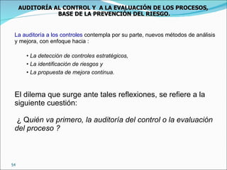 La auditoría a los controles  contempla por su parte, nuevos métodos de análisis y mejora, con enfoque hacia : La   detección de controles estratégicos, La identificación de riesgos y  La propuesta de mejora continua. El dilema que surge ante tales reflexiones, se refiere a la siguiente cuestión: ¿ Q uién va primero, la auditoría del control o la evaluación del proceso ? AUDITORÍA AL CONTROL Y  A LA EVALUACIÓN DE LOS PROCESOS,  BASE DE LA PREVENCIÓN DEL RIESGO. 