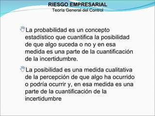 RIESGO EMPRESARIAL Teoría General del Control La probabilidad es un concepto estadístico que cuantifica la posibilidad de que algo suceda o no y en esa medida es una parte de la cuantificación de la incertidumbre. La posibilidad es una medida cualitativa de la percepción de que algo ha ocurrido o podría ocurrir y, en esa medida es una parte de la cuantificación de la incertidumbre 