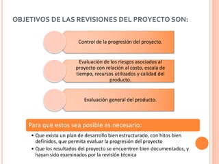 OBJETIVOS DE LAS REVISIONES DEL PROYECTO SON:
Control de la progresión del proyecto.
Evaluación de los riesgos asociados al
proyecto con relación al costo, escala de
tiempo, recursos utilizados y calidad del
producto.
Evaluación general del producto.
Para que estos sea posible es necesario:
• Que exista un plan de desarrollo bien estructurado, con hitos bien
definidos, que permita evaluar la progresión del proyecto
• Que los resultados del proyecto se encuentren bien documentados, y
hayan sido examinados por la revisión técnica
 