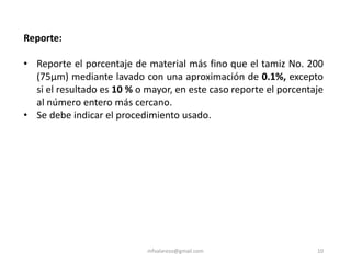 mfvalarezo@gmail.com 10
Reporte:
• Reporte el porcentaje de material más fino que el tamiz No. 200
(75μm) mediante lavado con una aproximación de 0.1%, excepto
si el resultado es 10 % o mayor, en este caso reporte el porcentaje
al número entero más cercano.
• Se debe indicar el procedimiento usado.
 
