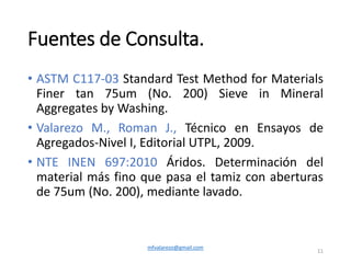 Fuentes de Consulta.
• ASTM C117-03 Standard Test Method for Materials
Finer tan 75um (No. 200) Sieve in Mineral
Aggregates by Washing.
• Valarezo M., Roman J., Técnico en Ensayos de
Agregados-Nivel I, Editorial UTPL, 2009.
• NTE INEN 697:2010 Áridos. Determinación del
material más fino que pasa el tamiz con aberturas
de 75um (No. 200), mediante lavado.
mfvalarezo@gmail.com
11
 