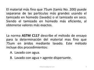 El material más fino que 75um (tamiz No. 200) puede
separarse de las partículas más grandes usando el
tamizado en húmedo (lavado) o el tamizado en seco.
Siendo el tamizado en húmedo más eficiente, al
obtenerse valores más exactos.
La norma ASTM C117 describe el método de ensayo
para la determinación del material mas fino que
75um en áridos mediante lavado. Este método
incluye dos procedimientos:
A. Lavado con agua.
B. Lavado con agua + agente dispersante.
mfvalarezo@gmail.com 3
 
