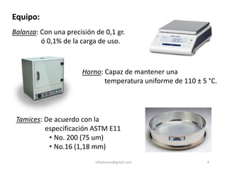 mfvalarezo@gmail.com 4
Equipo:
Tamices: De acuerdo con la
especificación ASTM E11
• No. 200 (75 um)
• No.16 (1,18 mm)
Balanza: Con una precisión de 0,1 gr.
ó 0,1% de la carga de uso.
Horno: Capaz de mantener una
temperatura uniforme de 110 ± 5 °C.
 