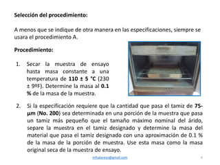 mfvalarezo@gmail.com 6
Selección del procedimiento:
A menos que se indique de otra manera en las especificaciones, siempre se
usara el procedimiento A.
Procedimiento:
1. Secar la muestra de ensayo
hasta masa constante a una
temperatura de 110 ± 5 °C (230
± 9ºF). Determine la masa al 0.1
% de la masa de la muestra.
2. Si la especificación requiere que la cantidad que pasa el tamiz de 75-
μm (No. 200) sea determinada en una porción de la muestra que pasa
un tamiz más pequeño que el tamaño máximo nominal del árido,
separe la muestra en el tamiz designado y determine la masa del
material que pasa el tamiz designado con una aproximación de 0.1 %
de la masa de la porción de muestra. Use esta masa como la masa
original seca de la muestra de ensayo.
 