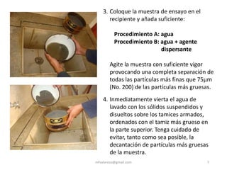 mfvalarezo@gmail.com 7
3. Coloque la muestra de ensayo en el
recipiente y añada suficiente:
Procedimiento A: agua
Procedimiento B: agua + agente
dispersante
Agite la muestra con suficiente vigor
provocando una completa separación de
todas las partículas más finas que 75μm
(No. 200) de las partículas más gruesas.
4. Inmediatamente vierta el agua de
lavado con los sólidos suspendidos y
disueltos sobre los tamices armados,
ordenados con el tamiz más grueso en
la parte superior. Tenga cuidado de
evitar, tanto como sea posible, la
decantación de partículas más gruesas
de la muestra.
 