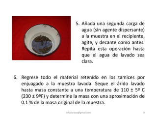 mfvalarezo@gmail.com 8
5. Añada una segunda carga de
agua (sin agente dispersante)
a la muestra en el recipiente,
agite, y decante como antes.
Repita esta operación hasta
que el agua de lavado sea
clara.
6. Regrese todo el material retenido en los tamices por
enjuagado a la muestra lavada. Seque el árido lavado
hasta masa constante a una temperatura de 110 ± 5º C
(230 ± 9ºF) y determine la masa con una aproximación de
0.1 % de la masa original de la muestra.
 
