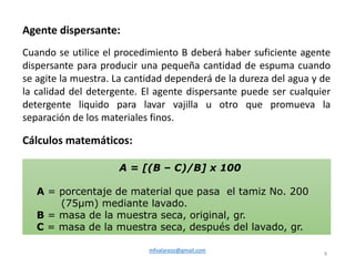 mfvalarezo@gmail.com
9
Agente dispersante:
Cuando se utilice el procedimiento B deberá haber suficiente agente
dispersante para producir una pequeña cantidad de espuma cuando
se agite la muestra. La cantidad dependerá de la dureza del agua y de
la calidad del detergente. El agente dispersante puede ser cualquier
detergente liquido para lavar vajilla u otro que promueva la
separación de los materiales finos.
Cálculos matemáticos:
A = [(B – C)/B] x 100
A = porcentaje de material que pasa el tamiz No. 200
(75μm) mediante lavado.
B = masa de la muestra seca, original, gr.
C = masa de la muestra seca, después del lavado, gr.
 