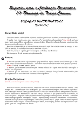 Sugestões para a Celebração Eucarística
               19o Domingo do Tempo Comum
                                VOCAÇÃO MATRIMONIAL
                                       (Família)

     Comentário Inicial:

        Caríssimos irmãos e irmãs, dando seqüência as celebrações do mês vocacional, rezemos hoje pelas famílias.
        A família é um “dos tesouros mais importantes” e “patrimônio da humanidade” (DAp, 432). É um bem
     para o casal, para os filhos, para a Igreja e para a sociedade. É lugar de realização humana, geração da vida,
     igreja doméstica, formadora de valores.
        Rezemos pela santificação de nossas famílias: que sejam lugar do cultivo do amor, do diálogo, da aco-
     lhida, do perdão, da realização humana, da fidelidade e da paz.
        Rezemos, de modo especial, por todos os pais, neste dia a eles dedicado.
        Iniciemos com alegria nossa celebração, cantando.


10
     Preces:
        1- Senhor, que cada família seja verdadeira igreja doméstica. Ajudai também nossos jovens que se pre-
     param para o sacramento do matrimônio a crescerem em maturidade humana e cristã, nós vos pedimos.
        Todos: Senhor, escutai a nossa prece.
        2- Senhor, que as famílias cristãs cresçam sempre mais na fé e sejam sinais do vosso amor para o
     mundo, nós vos pedimos.
        3- Senhor, que vos revelastes a nós como Pai amoroso, abençoai cada pai e cada mãe de família para
     que seja reflexo do vosso amor em seus lares, nós vos pedimos.


     Oração Vocacional:
     (Recitada na conclusão das preces, ou antes da bênção final )



        Senhor da messe e pastor do rebanho, faz ressoar em nossos ouvidos teu forte e suave convite: “Vem
     e segue-me”. Derrama sobre nós o teu Espírito, que Ele nos dê sabedoria para ver o caminho e generosi-
     dade para seguir tua voz. Senhor, que a messe não se perca por falta de operários. Desperta nossas comu-
     nidades para a missão. Ensina nossa vida a ser serviço. Fortalece os que querem dedicar-se ao Reino, na
     vida consagrada e religiosa. Senhor, que a messe não se perca por falta de pastores. Sustenta a fidelidade
     de nossos bispos, padres, consagrados e leigos. Dá perseverança aos nossos seminaristas e vocacionados.
     Desperta o coração de nossos jovens para o ministério pastoral em tua Igreja. Senhor da messe e pastor
     do rebanho, chama-nos para o serviço do teu povo. Maria, mãe da Igreja, modelo dos seguidores do Evan-
     gelho, ajuda-nos a responder sim. Amém.
 
