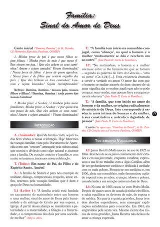 Família:
                        Sinal do Amor de Deus

  Canto inicial (“Ilumina, Ilumina”, de Pe. Zezinho,      T.: “A família tem início na comunhão con-
CD Momentos Especiais; Paulinas, COMEP)                jugal, como ‘aliança’, na qual o homem e a
   1. Minha prece de pai é que meus filhos se-         mulher ‘mutuamente se dão e recebem um
jam felizes. / Minha prece de mãe é que meus fi-       ao outro’” (João Paulo II, Carta às Famílias).
lhos vivam em paz. / Que eles achem os seus cami-         L2: “No matrimônio, o homem e a mulher
nhos! Amem e sejam amados! Vivam iluminados!           unem-se entre si tão firmemente que se tornam
/ Nossa prece de filhos é prece de quem agradece.      – segundo as palavras do livro do Gênesis – ‘uma
/ Nossa prece é de filhos que sentem orgulho dos       só carne’ (Gn 2,24) [...]. Uma existência chamada
pais. / Que eles trilhem os teus caminhos! Lou-        a servir a verdade no amor. O amor faz com que
vem e sejam louvados! Sejam recompensados!             o homem se realize através do dom sincero de si:
    Refrão: Ilumina, ilumina / nossos pais, nossos     amar significa dar e receber aquilo que não se pode
filhos e filhas! / Ilumina, ilumina / cada passo das   comprar nem vender, mas apenas livre e reciproca-
nossas famílias!                                       mente oferecer” (João Paulo II, Carta às Famílias).

   2. Minha prece, ó Senhor, / é também pelos meus        T.: “A família, que tem início no amor do
familiares. Minha prece, ó Senhor, / é por quem tem    homem e da mulher, se origina radicalmente
um pouco de nós. Que eles achem os seus cami-          do mistério de Deus. Isto corresponde à es-
nhos! Amem e sejam amados! / Vivam iluminados!         sência mais íntima do homem e da mulher,                    11
                                                       à sua constitutiva e autêntica dignidade de
                                                       pessoa” (João Paulo II, Carta às Famílias).
                   Introdução                             Canto (Se oportuno: “Famílias do Brasil”, de Pe. Zezi-
                                                       nho, CD Canções que a fé escreveu; Paulinas, COMEP)
   A. (Animador): Querida família cristã, sejam to-
dos bem vindos à nossa celebração. Hoje falaremos
                                                                 Testemunho Vocacional
da vocação familiar, vista pelo Documento de Apare-
cida como um “tesouro” ameaçado pela cultura atual,
que mostra o divórcio como algo natural e atraente         L3: Joana Beretta Molla nasceu no ano de 1922 na
para a família. De coração contrito e humilde, e com   Itália. Recebeu de seus pais o ensinamento da fé cató-
muito entusiasmo, iniciemos nossa celebração.          lica e em sua juventude, enquanto estudava, expres-
                                                       sava a sua fé no trabalho com a Ação Católica, além
  T. (Todos): Em nome do Pai, do Filho e do
                                                       de ser profundamente caridosa e dedicada à caridade
Espírito Santo. Amém!
                                                       com os mais pobres. Formou-se em medicina e, em
   A.: A família de Nazaré é para nós exemplo de       1950, abriu um consultório, onde demonstrou cuida-
unidade, diálogo, compreensão, respeito, amor, en-     do especial com as mães, crianças, idosos e pobres,
fim, rezemos pela vocação familiar, que é dom e        considerando a sua vocação como um dom de Deus.
graça de Deus na humanidade.
                                                          L4: No ano de 1955 casou-se com Pedro Molla.
   L1 (Leitor 1): “A família cristã está fundada       Depois de quatro anos de casada já tinha três filhos,
no sacramento do matrimônio entre um homem             e sabia equilibrar os deveres de mãe, de esposa e
e uma mulher, sinal do amor de Deus pela huma-         de médica. Na quarta e quinta gravidez, Joana teve
nidade e da entrega de Cristo por sua esposa, a        dois abortos espontâneos, sem conseguir expli-
Igreja. A partir dessa aliança se manifestam a pa-     cações satisfatórias para o ocorrido. Em 1961, ela
ternidade e a maternidade, a filiação e a fraterni-    engravidou pela sexta vez. Mesmo ciente dos ris-
dade, e o compromisso dos dois por uma socieda-        cos da nova gravidez, Joana Beretta não deixou de
de melhor” (DAp n. 433).                               amar a criança esperada.
 