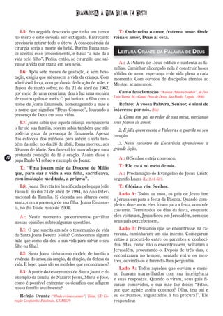 Chamados(A) à Vida Plena em Cristo

        L5: Em seguida descobriu que tinha um tumor           T.: Onde reina o amor, fraterno amor. Onde
     no útero e este deveria ser extirpado. Entretanto reina o amor, Deus aí está.
     precisaria retirar todo o útero. A consequência da
     cirurgia seria a morte do bebê. Porém Joana nun-
     ca aceitou esse procedimento, e dizia: “a mãe dá a      Leitura Orante da Palavra de Deus
     vida pelo filho”. Pediu, então, ao cirurgião que sal-
     vasse a vida que trazia em seu seio.                     A.: A Palavra de Deus edifica e sustenta as fa-
                                                           mílias. Caminhar alicerçado nela é construir bases
        L6: Após sete meses de gestação, e sem hesi- sólidas de amor, esperança e de vida plena a cada
     tação, exigiu que salvassem a vida da criança. Com momento. Com ouvidos de discípulos atentos ao
     admirável força, com profunda dedicação de mãe, e Mestre, aclamemos:
     depois de muito sofrer, no dia 21 de abril de 1962,
     por meio de uma cesariana, deu à luz uma menina          Canto de aclamação (“A vossa Palavra Senhor”, de Frei
                                                           Luiz Turra. In.: Canta Povo de Deus, São Paulo, Loyola, 1998)
     de quatro quilos e meio. O pai batizou a filha com o
     nome de Joana Emanuela, homenageando a mãe e             Refrão: A vossa Palavra, Senhor, é sinal de
     o nome que significa “Deus Conosco”, louvando a interesse por nós. (bis)
     presença de Deus em suas vidas.                          1. Como um pai ao redor de sua mesa, revelando
        L7: Joana sabia que aquela criança enriqueceria seus planos de amor.
     o lar de sua família, porém sabia também que não      2. É feliz quem escuta a Palavra e a guarda no seu
     poderia gozar da presença de Emanuela. Apesar coração.
     dos esforços dos médicos para salvar a vida tam-
     bém da mãe, no dia 28 de abril, Joana morreu, aos     3. Neste encontro da Eucaristia aprendemos a
     39 anos de idade. Seu funeral foi marcado por uma  grande lição.
     profunda comoção de fé e oração. Assim disse o
12
12                                                         A.: O Senhor esteja convosco.
     papa Paulo VI sobre o exemplo de Joana:
        T.: “Uma jovem mãe da Diocese de Milão             T.: Ele está no meio de nós.
     que, para dar a vida à sua filha, sacrificava,   A.: Proclamação do Evangelho de Jesus Cristo
     com imolação meditada, a própria”.             segundo Lucas (Lc 2,41-52).
         L8: Joana Beretta foi beatificada pelo papa João    T.: Glória a vós, Senhor.
     Paulo II no dia 24 de abril de 1994, no Ano Inter-
                                                             Lado A: Todos os anos, os pais de Jesus iam
     nacional da Família. E elevada aos altares como
                                                          a Jerusalém para a festa da Páscoa. Quando com-
     santa, com a presença de sua filha, Joana Emanue-
                                                          pletou doze anos, eles foram para a festa, como de
     la, no dia 16 de maio de 2004.
                                                          costume. Terminados os dias da festa, enquanto
         A.: Neste momento, procuraremos partilhar eles voltavam, Jesus ficou em Jerusalém, sem que
     nossas opiniões sobre algumas questões.              seus pais percebessem.
         L1: O que suscita em nós o testemunho de vida        Lado B: Pensando que se encontrasse na ca-
     de Santa Joana Beretta Molla? Conhecemos alguma       ravana, caminharam um dia inteiro. Começaram
     mãe que como ela deu a sua vida para salvar o seu então a procurá-lo entre os parentes e conheci-
     filho ou filha?                                       dos. Mas, como não o encontrassem, voltaram a
                                                           Jerusalém, procurando-o. Depois de três dias, o
         L2: Santa Joana tinha como modelo de família a encontraram no templo, sentado entre os mes-
     vivência do amor, da oração, da doação, da defesa da tres, ouvindo-os e fazendo-lhes perguntas.
     vida. E hoje, quais são os modelos que encontramos?
                                                              Lado A: Todos aqueles que ouviam o meni-
         L3: A partir do testemunho de Santa Joana e do no ficavam maravilhados com sua inteligência
     exemplo da família de Nazaré: Jesus, Maria e José, e suas respostas. Quando o viram, seus pais fi-
     como é possível enfrentar os desafios que afligem caram comovidos, e sua mãe lhe disse: “Filho,
     nossa família atualmente?                             por que agiste assim conosco? Olha, teu pai e
         Refrão Orante (“Onde reina o amor”, Taizé, CD Co- eu estávamos, angustiados, à tua procura!”. Ele
     ração Confiante; Paulinas, COMEP)                     respondeu:
 