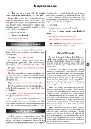 Eis que faço novas todas as coisas!

  T.: “Por que me procuráveis? Não sabíeis         chamado a viver a vocação familiar. Senhor da messe,
que eu devo estar naquilo que é de meu pai?”.      pedimos que sejamos atentos ao vosso chamado, que,
   Lado B: Eles, porém, não compreenderam a pa- a exemplo de Jesus, Maria e José, tenhamos a fé e
lavra que ele lhes falou. Jesus desceu, então, com disponibilidade para responder Sim e sirvamos com
seus pais para Nazaré e era obediente a eles. Sua alegria na construção do teu Reino.
mãe guardava todas estas coisas no coração. E Je-     T.: Amém!
sus ia crescendo em sabedoria, tamanho e graça        A.: Jesus manso e humilde de coração!
diante de Deus e dos homens.
                                                      T.: Fazei o nosso coração semelhante ao
   A.: Palavra da Salvação.                        vosso.
   T.: Glória a vós, Senhor.
                                                           Concluir com Pai Nosso, Ave Maria e Glória.
  (Breve momento de meditação)                             Segue a bênção com o Santíssimo onde for costume.

                                                           Canto final (“Oração pela família”, de Pe. Zezinho, CD
     Passos para a Leitura Orante                       Sol nascente, sol poente; Paulinas, COMEP)

   A.: Neste momento, no qual refletiremos sobre a
Palavra de Deus, é importante respondermos algu-                           Aprofundamento
mas questões.


                                                         A
  1º passo – O que o texto diz em si?                           partir do Evangelho de Lucas (Lc 2,41-52) perce-
                                                                bemos que cada pessoa é chamada a cuidar e ze-
  L4: Qual foi o motivo da viagem? Quem são os                  lar pela família. Na família somos chamados a ser
personagens e o que fazem? Quais são as falas dos        exemplos do amor, testemunhando para a cultura atual,
personagens? Como eram as relações entre eles?           muitas vezes descrente, que a família continua sendo sinal     13
                                                                                                                        13
                                                         de Vida Plena.
  2º passo – O que o texto me diz? E para minha
comunidade?                                                  A família é a igreja doméstica, o lugar onde o amor de
                                                         Deus deve acontecer. Neste espaço devem ser cultivados
   L5: O que mais chamou a minha atenção no tex-         os valores cristãos. Deus também quis ter uma família e
to? Que luzes o texto traz para minha vida familiar      nela se encarnou, tão somente por amor gratuito. O Ca-
e para vida em comunidade cristã? Há algo que não        tecismo da Igreja Católica, em seu nº 458, nos diz que: “A
entendi no texto?                                        família é a célula originária da sociedade humana [...]. Os
                                                         princípios e os valores familiares constituem o fundamen-
  3º passo – O que este texto me leva a dizer a Deus?    to da vida social. A vida em família é uma iniciação à vida
                                                         da sociedade”.
   L6: Peça, agradeça ou louve a partir das luzes e
pistas descobertas com a leitura e partilha da Pala-         Dessa forma a vocação familiar deve nos impulsionar a
                                                         dinamizar o amor, o respeito, o diálogo, construir relações
vra de Deus.
                                                         fraternas, frente a uma sociedade cada vez mais egocêntri-
  4º passo – Quais os compromissos que eu assu-          ca, onde os valores comunitários estão sendo esquecidos.
mo a partir da Palavra de Deus?                          O vocacionado à família deve testemunhar que é possível
                                                         viver esta vocação com olhar cristão na atualidade, que
   L7: O que precisa mudar em minha família? Ex-         constituir família não é coisa do passado e tampouco fruto
por um compromisso pessoal e familiar, sem dizer         do acaso, mas é opção. Assim, a Palavra de Deus nos dá
o problema. Elaborar um compromisso da comuni-           pistas de como abraçar e viver esta vocação de maneira
dade cristã com as famílias da paróquia ou diocese.      madura e responsável.
                                                             Outro ensinamento importante da Palavra é sobre a
                                                         mesa onde fazemos as refeições. Ela é muito importante
            Oração Vocacional                            para nós cristãos e para nossas famílias, pois foi ao redor
                                                         de uma mesa que Jesus se entregou por todos nós, por
                                                         isso, precisamos resgatar o sentido da mesa, lugar de en-
   A.: Deus amoroso, tu que enviastes vosso Filho
                                                         contro, de partilha, de perdão, de orientação; lugar onde as
para encarnar-se no seio de uma família, que teu         nossas relações familiares se sustentam e se transformam
Espírito infunda em nós os dons da fidelidade e res-     em relações fraternas e amorosas.
ponsabilidade, para respondermos com ardor o nosso
 