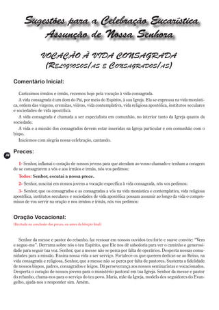Sugestões para a Celebração Eucarística
                Assunção de Nossa Senhora
                       VOCAÇÃO À VIDA CONSAGRADA
                        (Religiosos/as e Consagrados/as)
     Comentário Inicial:

        Caríssimos irmãos e irmãs, rezemos hoje pela vocação à vida consagrada.
        A vida consagrada é um dom do Pai, por meio do Espírito, à sua Igreja. Ela se expressa na vida monásti-
     ca, ordem das virgens, eremitas, viúvas, vida contemplativa, vida religiosa apostólica, institutos seculares
     e sociedades de vida apostólica.
        A vida consagrada é chamada a ser especialista em comunhão, no interior tanto da Igreja quanto da
     sociedade.
        A vida e a missão dos consagrados devem estar inseridas na Igreja particular e em comunhão com o
     bispo.
        Iniciemos com alegria nossa celebração, cantando.

     Preces:
14
        1- Senhor, inflamai o coração de nossos jovens para que atendam ao vosso chamado e tenham a coragem
     de se consagrarem a vós e aos irmãos e irmãs, nós vos pedimos:
        Todos: Senhor, escutai a nossa prece.
        2- Senhor, suscitai em nossos jovens a vocação específica à vida consagrada, nós vos pedimos:
        3- Senhor, que os consagrados e as consagradas a vós na vida monástica e contemplativa, vida religiosa
     apostólica, institutos seculares e sociedades de vida apostólica possam assumir ao longo da vida o compro-
     misso de vos servir na oração e nos irmãos e irmãs, nós vos pedimos:


     Oração Vocacional:
     (Recitada na conclusão das preces, ou antes da bênção final)



        Senhor da messe e pastor do rebanho, faz ressoar em nossos ouvidos teu forte e suave convite: “Vem
     e segue-me”. Derrama sobre nós o teu Espírito, que Ele nos dê sabedoria para ver o caminho e generosi-
     dade para seguir tua voz. Senhor, que a messe não se perca por falta de operários. Desperta nossas comu-
     nidades para a missão. Ensina nossa vida a ser serviço. Fortalece os que querem dedicar-se ao Reino, na
     vida consagrada e religiosa. Senhor, que a messe não se perca por falta de pastores. Sustenta a fidelidade
     de nossos bispos, padres, consagrados e leigos. Dá perseverança aos nossos seminaristas e vocacionados.
     Desperta o coração de nossos jovens para o ministério pastoral em tua Igreja. Senhor da messe e pastor
     do rebanho, chama-nos para o serviço do teu povo. Maria, mãe da Igreja, modelo dos seguidores do Evan-
     gelho, ajuda-nos a responder sim. Amém.
 