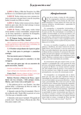 Eis que faço novas todas as coisas!

   LADO A: Maria, ó Mãe das Vocações, és a Mãe
da Messe e te convidamos para visitar-nos. Venha!                           Aprofundamento
   LADO B: Venha visitar-nos com a mesma ter-

                                                              Q
                                                                      uem são as irmãs e irmãos de vida consagra-
nura e interesse com que foste à casa de tua prima,                   da? As congregações, institutos, sociedades de
Isabel, levando teu Filho no ventre.                                  vida apostólica e novas formas de vida consa-
   LADO A: Venha visitar nossos jovens, desper-               grada constituem o Corpo místico de Cristo; por sua
                                                              natureza definitiva, incondicionada e apaixonada de
tando-os para uma vida de total entrega à messe
                                                              total adesão a Deus.
mais sofrida e abandonada.
                                                                  Os consagrados e consagradas testemunham o
   LADO B: Venha, ó Mãe santa, venha visitar                  fascínio da amizade com Jesus e a alegria que brota
nossa família e nossa comunidade, enriquecendo-               do amor por Ele. Na contemplação e na atividade, na
-as de bons operários e operárias do Evangelho,               solidão e na fraternidade, no serviço aos pobres e aos
que levem Jesus a todos os corações.                          últimos, no acompanhamento pessoal e nos areópa-
                                                              gos modernos, estão prontos para proclamar e teste-
   T.: Ó Virgem Santa, interceda por nós, fi-                 munhar que Deus é amor, e como é agradável amá-lo.
lhos e filhas em seu Filho. Amém!                             Fazem isso porque ouvem as palavras de Jesus, como
   (Breve momento de silêncio, pedindo a bênção de Deus.      Maria (cf. Lc 10,39).
Depois cada fiel eleva a mão direita sobre a assembleia, em       Os votos, ou conselhos evangélicos, de castidade,
sinal de bênção e envio, e diz o que segue:)
                                                              pobreza e obediência, são sinais visíveis de uma rea-
   T.: O Senhor esteja diante de ti para te guiar.            lidade futura, mas já presente e real em nosso meio.
                                                              Não é um sonho impossível, mas uma das expressões
  Ao teu lado para te proteger e caminhar                     do Reino de Deus na história. O carisma da vida consa-
contigo.                                                      grada é um dom para a Igreja e um sinal para o mundo.
                                                              Não é fuga de uma realidade, mas compromisso com o
   Em tua mente para te iluminar.
                                                              mundo. Enfatiza o contraste entre os valores do Evan-    17
                                                                                                                       17
  Em teu coração para te consolar e te dar                    gelho com o valor materialista da sociedade.
coragem.                                                         Ao renunciarem tudo para seguir Cristo, os con-
  Em teus pés para que vás ao encontro de                     sagrados e consagradas dão o que possuem de mais
quem necessita. Amém!                                         precioso, enfrentando qualquer sacrifício, para seguir
                                                              os passos do Mestre e se tornam sinal de contradi-
   Concluir com Pai Nosso, Ave Maria e Glória.                ção, pelo simples modo de pensar e viver muitas ve-
   Segue a bênção com o Santíssimo onde for costume.          zes em contraste com a lógica do mundo veiculada,
                                                              principalmente, nos meios de comunicação social.
   Canto final (“Ouviste a Palavra de Deus”, de Pe. José
Weber, CD Festas Litúrgicas III; Paulus, COMEP)                  Os consagrados e as consagradas não se distin-
                                                              guem por sua ação, mas pela existência vivida na
  Refrão: Ouviste a Palavra de Deus, / guar-                  radicalidade dos conselhos evangélicos; por convive-
daste em teu coração, / feliz porque creste,                  rem em fraternidade com pessoas diferentes – idade,
Maria, / por ti nos vem a salvação! (bis)                     nação, personalidade. Eles criam novo jeito de estar
                                                              no meio do povo, adotam uma postura de compaixão,
   1. Nas palavras da lei e nos Profetas / tua alma           paciência, presença, modéstia, flexibilidade, miseri-
sedenta bebia / a Esperança do Povo na vinda / de             córdia e criatividade. Amam os pobres, não por serem
Deus que os famintos sacia.                                   pobres, mas por serem pessoas humanas, “preferidas
                                                              do Pai”, mas excluídas na sociedade. Vivendo assim,
   2. Quando o anjo por Deus foi mandado / Dizer-te           na gratuidade do amor, testemunham que Deus cha-
da escolha tão alta / Sendo Mãe tu quiseste ser serva         ma todos os cristãos e cristãs a uma vida profética e
/ Do Deus que os humildes exalta.                             missionária, fazendo novas todas as relações, fazendo
   3. Quando o viste nascer rejeitado / Perseguido até        novas todas as coisas, a exemplo de Deus que diz:
                                                              “Eis que faço novas todas as coisas!” (Ap 21,5).
a morte cruel / Tua fé trouxe a Páscoa da vida / Pois
Deus para sempre e fiel.
 
