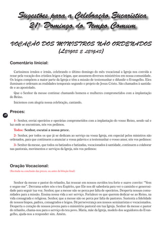 Sugestões para a Celebração Eucarística
              21o Domingo do Tempo Comum

     VOCAÇÃO DOS MINISTROS NÃO ORDENADOS
                 (Leigos e leigas)
     Comentário Iinicial:

        Caríssimos irmãos e irmãs, celebrando o último domingo do mês vocacional a Igreja nos convida a
     rezar pela vocação dos cristãos leigos e leigas, que assumem diversos ministérios em nossa comunidade.
     Os leigos compõem a maior parte da Igreja e têm a missão de testemunhar e difundir o Evangelho. Eles
     iluminam e ordenam as realidades temporais segundo o projeto de Jesus Cristo. São chamados à santida-
     de e ao apostolado.
        Que o Senhor da messe continue chamando homens e mulheres comprometidos com a implantação
     do Reino.
        Iniciemos com alegria nossa celebração, cantando.

     Preces:
18
        1- Senhor, enviai operários e operárias comprometidos com a implantação do vosso Reino, sendo sal e
     luz onde se encontram, nós vos pedimos.
        Todos: Senhor, escutai a nossa prece.
        2- Senhor, por todos os que já se dedicam ao serviço na vossa Igreja, em especial pelos ministros não
     ordenados, para que continuem a anunciar a vossa palavra e a testemunhar o vosso amor, nós vos pedimos:
        3- Senhor da messe, que todos os batizados e batizadas, vocacionados à santidade, continuem a colaborar
     nas pastorais, movimentos e serviços da Igreja, nós vos pedimos:




     Oração Vocacional:
     (Recitada na conclusão das preces, ou antes da bênção final)



        Senhor da messe e pastor do rebanho, faz ressoar em nossos ouvidos teu forte e suave convite: “Vem
     e segue-me”. Derrama sobre nós o teu Espírito, que Ele nos dê sabedoria para ver o caminho e generosi-
     dade para seguir tua voz. Senhor, que a messe não se perca por falta de operários. Desperta nossas comu-
     nidades para a missão. Ensina nossa vida a ser serviço. Fortalece os que querem dedicar-se ao Reino, na
     vida consagrada e religiosa. Senhor, que a messe não se perca por falta de pastores. Sustenta a fidelidade
     de nossos bispos, padres, consagrados e leigos. Dá perseverança aos nossos seminaristas e vocacionados.
     Desperta o coração de nossos jovens para o ministério pastoral em tua Igreja. Senhor da messe e pastor
     do rebanho, chama-nos para o serviço do teu povo. Maria, mãe da Igreja, modelo dos seguidores do Evan-
     gelho, ajuda-nos a responder sim. Amém.
 