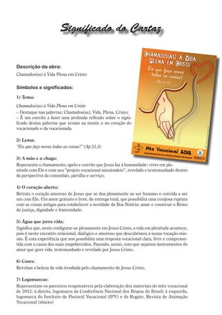 Significado do Cartaz


Descrição da obra:
Chamados(as) à Vida Plena em Cristo

Símbolos e significados:
1) Tema:
Chamados(as) à Vida Plena em Cristo
– Destaque nas palavras: Chamados(as), Vida, Plena, Cristo;
– É um convite a fazer uma profunda reflexão sobre o signi-
ficado destas palavras que ecoam na mente e no coração do
vocacionado e da vocacionada.

2) Lema:
“Eis que faço novas todas as coisas!” (Ap 21,5)

3) A mão e a chaga:
Representa o chamamento, apelo e convite que Jesus faz à humanidade: viver em ple-
nitude com Ele e com seu “projeto vocacional-missionário”, revelado e testemunhado dentro
da perspectiva da comunhão, partilha e serviço.

4) O coração aberto:
Retrata o coração amoroso de Jesus que se doa plenamente ao ser humano e convida a ser
um com Ele. Um amor gratuito e livre, de entrega total, que possibilita uma corajosa ruptura
com as coisas antigas para estabelecer a novidade da Boa Notícia: amar e construir o Reino
de justiça, dignidade e fraternidade.

5) Água que jorra vida:
Significa que, neste configurar-se plenamente em Jesus Cristo, a vida em plenitude acontece,
pois é neste encontro relacional, dialógico e amoroso que descobrimos a nossa vocação-mis-
são. É esta experiência que nos possibilita uma resposta vocacional clara, livre e comprome-
tida com a causa dos mais empobrecidos. Fazendo, assim, com que sejamos instrumentos do
amor que gera vida, testemunhado e revelado por Jesus Cristo.

6) Cores:
Revelam a beleza da vida irradiada pelo chamamento de Jesus Cristo.

7) Logomarcas:
Representam os parceiros responsáveis pela elaboração dos materiais do mês vocacional
de 2012: à direita, logomarca da Conferência Nacional dos Bispos do Brasil; à esquerda,
logomarca do Instituto de Pastoral Vocacional (IPV) e da Rogate, Revista de Animação
Vocacional (abaixo)
 