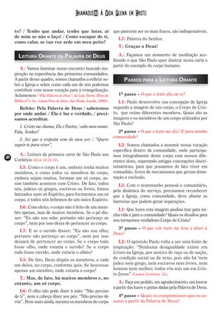 Chamados(A) à Vida Plena em Cristo

    to? / Tenho que andar, tenho que lutar, ai                        que parecem ser os mais fracos, são indispensáveis.
    de mim se não o faço! / Como escapar de ti,                          L7: Palavra do Senhor.
    como calar, se tua voz arde em meu peito?
                                                                         T.: Graças a Deus!

      Leitura Orante da Palavra de Deus                                  A.: Façamos um momento de meditação aco-
                                                                      lhendo o que São Paulo quer ilustrar nesta carta a
                                                                      partir do exemplo do corpo humano.
       A.: Vamos iluminar nosso encontro buscado ins-
    piração na experiência das primeiras comunidades.
    A partir desse quadro, somos chamados a refletir so-                    Passos para a Leitura Orante
    bre a Igreja e sobre como cada um de nós podemos
    contribuir com nossa vocação para a evangelização.
    Aclamemos (“Pela Palavra de Deus”, de Luiz Turra; Hino da            1º passo – O que o texto diz em si?
    Bíblia nº 2. In.: Canta Povo de Deus, São Paulo, Loyola, 1998):      L1: Paulo desenvolve sua concepção de Igreja
      Refrão: Pela Palavra de Deus / saberemos                        segundo a imagem de um corpo, o Corpo de Cris-
    por onde andar. / Ela é luz e verdade, / preci-                   to, que reúne diferentes membros. Quais são as
    samos acreditar.                                                  imagens e os membros de um corpo utilizados por
                                                                      São Paulo?
       1. Cristo me chama, Ele é Pastor, / sabe meu nome:
    Fala, Senhor!                                                       2º passo – O que o texto me diz? E para minha
                                                                      comunidade?
       2. Sei que a resposta vem do meu ser: / “Quero
    seguir-te para viver”.                                               L2: Somos chamados a assumir nossa vocação
                                                                      específica dentro da comunidade, onde participa-
    A.: Leitura da primeira carta de São Paulo aos                    mos integralmente deste corpo com nossos dife-
20
2 Coríntios (1Cor 12,12-22).
 0
                                                                      rentes dons, superando antigas concepções discri-
       L5: Como o corpo é um, embora tenha muitos                     minatórias, para que possamos de fato viver em
    membros, e como todos os membros do corpo,                        comunhão, livres de mecanismos que geram domi-
    embora sejam muitos, formam um só corpo, as-                      nação e exclusão.
    sim também acontece com Cristo. De fato, todos                       L3: Com o testemunho pessoal e comunitário,
    nós, judeus ou gregos, escravos ou livres, fomos                  pela dinâmica do serviço, precisamos reconhecer
    batizados num só Espírito, para formarmos um só                   que a Igreja, como comunidade, deve afastar as
    corpo, e todos nós bebemos de um único Espírito.                  barreiras que podem gerar separações.
       L6: Com efeito, o corpo não é feito de um mem-
                                                                        L1: Que luzes esta imagem paulina traz para mi-
    bro apenas, mas de muitos membros. Se o pé dis-
                                                                      nha vida e para a comunidade? Quais os desafios para
    ser: “Eu não sou mão; portanto não pertenço ao
                                                                      nos tornarmos verdadeiro Corpo de Cristo?
    corpo”, nem por isso deixa de pertencer ao corpo.
                                                                        3º passo – O que este texto me leva a dizer a
       L7: E se o ouvido disser: “Eu não sou olho;
                                                                      Deus?
    portanto não pertenço ao corpo”, nem por isso
    deixará de pertencer ao corpo. Se o corpo todo                       L2: O apóstolo Paulo volta a ser uma fonte de
    fosse olho, onde estaria o ouvido? Se o corpo                     inspiração: “Nenhuma desigualdade existe em
    todo fosse ouvido, onde estaria o olfato?                         Cristo na Igreja, por motivo de raça ou de nação,
      L5: De fato, Deus dispôs os membros, e cada                     de condição social ou de sexo, pois não há ‘nem
    um deles, no corpo, conforme quis. Se houvesse                    judeu nem grego, nem escravos nem livres, nem
    apenas um membro, onde estaria o corpo?                           homem nem mulher; todos vós sois um em Cris-
                                                                      to Jesus” (Lumen Gentium, 32).
      T.: Mas, de fato, há muitos membros e, no
    entanto, um só corpo.                                                A.: Faça um pedido, um agradecimento, um louvor
                                                                      a partir das luzes e pistas dadas pela Palavra de Deus.
       L6: O olho não pode dizer à mão: “Não preciso
    de ti”, nem a cabeça dizer aos pés: “Não preciso de                 4º passo – Quais os compromissos que eu as-
    vós”. Bem mais ainda, mesmo os membros do corpo                   sumo a partir da Palavra de Deus?
 