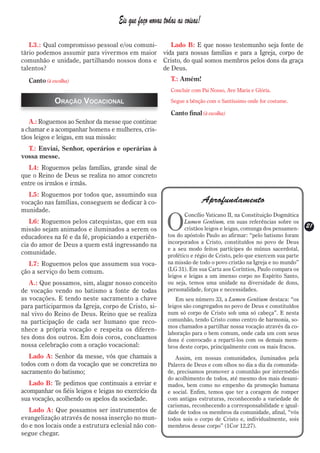 Eis que faço novas todas as coisas!

   L3.: Qual compromisso pessoal e/ou comuni-    Lado B: E que nosso testemunho seja fonte de
tário podemos assumir para vivermos em maior vida para nossas famílias e para a Igreja, corpo de
comunhão e unidade, partilhando nossos dons e Cristo, do qual somos membros pelos dons da graça
talentos?                                     de Deus.
  Canto (à escolha)                                       T.: Amém!
                                                          Concluir com Pai Nosso, Ave Maria e Glória.

            Oração Vocacional                             Segue a bênção com o Santíssimo onde for costume.

                                                          Canto final (à escolha)
   A.: Roguemos ao Senhor da messe que continue
a chamar e a acompanhar homens e mulheres, cris-
tãos leigos e leigas, em sua missão:
  T.: Enviai, Senhor, operários e operárias à
vossa messe.
  L4: Roguemos pelas famílias, grande sinal de
que o Reino de Deus se realiza no amor concreto
entre os irmãos e irmãs.
  L5: Roguemos por todos que, assumindo sua
vocação nas famílias, conseguem se dedicar à co-                          Aprofundamento
munidade.

                                                        O
                                                                Concílio Vaticano II, na Constituição Dogmática
   L6: Roguemos pelos catequistas, que em sua                   Lumen Gentium, em suas referências sobre os
                                                                cristãos leigos e leigas, comunga dos pensamen-    21
                                                                                                                   21
missão sejam animados e iluminados a serem os
educadores na fé e da fé, propiciando a experiên-        tos do apóstolo Paulo ao afirmar: “pelo batismo foram
                                                         incorporados a Cristo, constituídos no povo de Deus
cia do amor de Deus a quem está ingressando na
                                                         e a seu modo feitos partícipes do múnus sacerdotal,
comunidade.                                              profético e régio de Cristo, pelo que exercem sua parte
   L7: Roguemos pelos que assumem sua voca-              na missão de todo o povo cristão na Igreja e no mundo”
ção a serviço do bem comum.                              (LG 31). Em sua Carta aos Coríntios, Paulo compara os
                                                         leigos e leigas a um imenso corpo no Espírito Santo,
   A.: Que possamos, sim, alagar nosso conceito          ou seja, temos uma unidade na diversidade de dons,
de vocação vendo no batismo a fonte de todas             personalidade, forças e necessidades.
as vocações. E tendo neste sacramento a chave                Em seu número 33, a Lumen Gentium destaca: “os
para participarmos da Igreja, corpo de Cristo, si-       leigos são congregados no povo de Deus e constituídos
nal vivo do Reino de Deus. Reino que se realiza          num só corpo de Cristo sob uma só cabeça”. E nesta
na participação de cada ser humano que reco-             comunhão, tendo Cristo como centro de harmonia, so-
                                                         mos chamados a partilhar nossa vocação através da co-
nhece a própria vocação e respeita os diferen-
                                                         laboração para o bem comum, onde cada um com seus
tes dons dos outros. Em dois coros, concluamos           dons é convocado a repartí-los com os demais mem-
nossa celebração com a oração vocacional:                bros deste corpo, principalmente com os mais fracos.
   Lado A: Senhor da messe, vós que chamais a               Assim, em nossas comunidades, iluminados pela
todos com o dom da vocação que se concretiza no          Palavra de Deus e com olhos no dia a dia da comunida-
sacramento do batismo;                                   de, precisamos promover a comunhão por intermédio
                                                         do acolhimento de todos, até mesmo dos mais desani-
   Lado B: Te pedimos que continuais a enviar e          mados, bem como no empenho da promoção humana
acompanhar os fiéis leigos e leigas no exercício da      e social. Enfim, temos que ter a coragem de romper
sua vocação, acolhendo os apelos da sociedade.           com antigas estruturas, reconhecendo a variedade de
                                                         carismas, reconhecendo a corresponsabilidade e igual-
   Lado A: Que possamos ser instrumentos de              dade de todos os membros da comunidade, afinal, “vós
evangelização através de nossa inserção no mun-          todos sois o corpo de Cristo e, individualmente, sois
do e nos locais onde a estrutura eclesial não con-       membros desse corpo” (1Cor 12,27).
segue chegar.
 