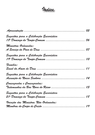 Índice



Apresentação ................................................................. 05
Sugestões para a Celebração Eucarística
18o Domingo do Tempo Comum .......................................... 06
Ministros Ordenados:
A Serviço do Povo de Deus ............................................... 07
Sugestões para a Celebração Eucarística
19o Domingo do Tempo Comum ......................................... 10
Família:
Sinal do Amor de Deus .................................................. 11
Sugestões para a Celebração Eucarística
Assunção de Nossa Senhora .............................................. 14
Consagrados e Consagradas:
Testemunhas da Boa Nova do Reino .................................... 15
Sugestões para a Celebração Eucarística
21o Domingo do Tempo Comum ......................................... 18
Vocação dos Ministros Não Ordenados:
Membros do Corpo de Cristo ............................................. 19
 