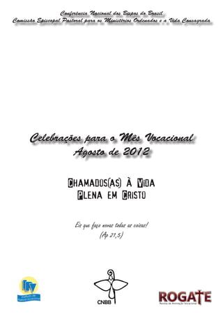 Conferência Nacional dos Bispos do Brasil
Comissão Episcopal Pastoral para os Ministérios Ordenados e a Vida Consagrada




      Celebrações para o Mês Vocacional
               Agosto de 2012

                     Chamados(as) à Vida
                       Plena em Cristo

                        Eis que faço novas todas as coisas!
                                   (Ap 21,5)




                                                              Revista de Animação Vocacional
 