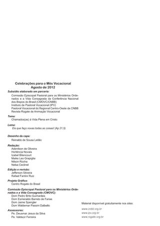 Celebrações para o Mês Vocacional
               Agosto de 2012
Subsídio elaborado em parceria:
  Comissão Episcopal Pastoral para os Ministérios Orde-
  nados e a Vida Consagrada da Conferência Nacional
  dos Bispos do Brasil (CMOVC/CNBB)
  Instituto de Pastoral Vocacional (IPV)
  Pastoral Vocacional do Regional Centro-Oeste da CNBB
  Revista Rogate de Animação Vocacional
Tema:
  Chamados(as) à Vida Plena em Cristo

Lema:
   Eis que faço novas todas as coisas! (Ap 21,5)

Desenho da capa:
  Reinaldo de Sousa Leitão

Redação:
  Adenilson de Oliveira
  Hortência Novais
  Izabel Bitencourt
  Maike Leo Grapiglia
  Nilson Rocha
  Nelsa Ceclinel
Edição e revisão:
   Jefferson Silveira
   Rafael Fantini Ruiz
Projeto Gráfico:
   Centro Rogate do Brasil

Comissão Episcopal Pastoral para os Ministérios Orde-
nados e a Vida Consagrada (CMOVC):
  Dom Pedro Brito Guimarães
  Dom Esmeraldo Barreto de Farias
  Dom Jaime Spengler                                      Material disponível gratuitamente nos sites:
  Dom Waldemar Passini Dalbello
                                                          www.cnbb.org.br
Assessores:
  Pe. Deusmar Jesus da Silva                              www.ipv.org.br
  Pe. Valdecir Ferreira                                   www.rogate.org.br
 