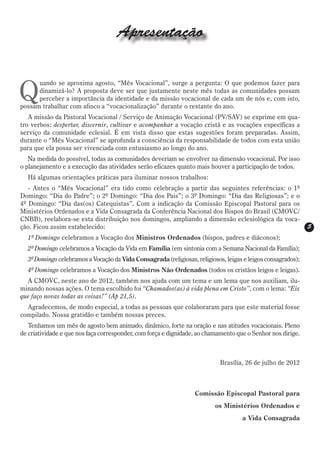 Apresentação


Q
      uando se aproxima agosto, “Mês Vocacional”, surge a pergunta: O que podemos fazer para
      dinamizá-lo? A proposta deve ser que justamente neste mês todas as comunidades possam
      perceber a importância da identidade e da missão vocacional de cada um de nós e, com isto,
possam trabalhar com afinco a “vocacionalização” durante o restante do ano.
   A missão da Pastoral Vocacional / Serviço de Animação Vocacional (PV/SAV) se exprime em qua-
tro verbos: despertar, discernir, cultivar e acompanhar a vocação cristã e as vocações específicas a
serviço da comunidade eclesial. É em vista disso que estas sugestões foram preparadas. Assim,
durante o “Mês Vocacional” se aprofunda a consciência da responsabilidade de todos com esta união
para que ela possa ser vivenciada com entusiasmo ao longo do ano.
   Na medida do possível, todas as comunidades deveriam se envolver na dimensão vocacional. Por isso
o planejamento e a execução das atividades serão eficazes quanto mais houver a participação de todos.
  Há algumas orientações práticas para iluminar nossos trabalhos:
   - Antes o “Mês Vocacional” era tido como celebração a partir das seguintes referências: o 1º
Domingo: “Dia do Padre”; o 2º Domingo: “Dia dos Pais”; o 3º Domingo: “Dia das Religiosas”; e o
4º Domingo: “Dia das(os) Catequistas”. Com a indicação da Comissão Episcopal Pastoral para os
Ministérios Ordenados e a Vida Consagrada da Conferência Nacional dos Bispos do Brasil (CMOVC/
CNBB), reelabora-se esta distribuição nos domingos, ampliando a dimensão eclesiológica da voca-
ção. Ficou assim estabelecido:                                                                                5
  1º Domingo celebramos a Vocação dos Ministros Ordenados (bispos, padres e diáconos);
  2º Domingo celebramos a Vocação da Vida em Família (em sintonia com a Semana Nacional da Família);
  3º Domingo celebramos a Vocação da Vida Consagrada (religiosas, religiosos, leigas e leigos consagrados);
  4º Domingo celebramos a Vocação dos Ministros Não Ordenados (todos os cristãos leigos e leigas).
  A CMOVC, neste ano de 2012, também nos ajuda com um tema e um lema que nos auxiliam, ilu-
minando nossas ações. O tema escolhido foi “Chamados(as) à vida plena em Cristo”, com o lema: “Eis
que faço novas todas as coisas!” (Ap 21,5).
  Agradecemos, de modo especial, a todas as pessoas que colaboraram para que este material fosse
compilado. Nossa gratidão e também nossas preces.
   Tenhamos um mês de agosto bem animado, dinâmico, forte na oração e nas atitudes vocacionais. Pleno
de criatividade e que nos faça corresponder, com força e dignidade, ao chamamento que o Senhor nos dirige.



                                                                            Brasília, 26 de julho de 2012



                                                                  Comissão Episcopal Pastoral para
                                                                          os Ministérios Ordenados e
                                                                                    a Vida Consagrada
 