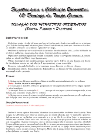 Sugestões para a Celebração Eucarística
              18o Domingo do Tempo Comum
           VOCAÇÃO DOS MINISTROS ORDENADOS
                 (Bispos, Padres e Diáconos)

    Comentário Inicial:

       Caríssimos irmãos e irmãs, iniciamos o mês vocacional, no qual a Igreja nos convida a rezar pelas voca-
    ções. Hoje é o domingo dedicado à vocação ao Ministério Ordenado, recebido pelo sacramento da ordem.
    Os ministros ordenados são o diácono, o presbítero e o bispo.
       O diácono é aquele que serve aos irmãos na caridade e na solidariedade cristã. Assiste ao bispo e ao
    presbítero na liturgia e na caridade. Sua missão é ser sacramento da caridade.
       O presbítero é enviado a pastorear, presidir, coordenar e animar os serviços na comunidade. É vocacio-
    nado a ser ministro da Palavra e dos Sacramentos.
       O bispo é consagrado para santificar, ensinar e governar o povo de Deus em uma diocese, sem descui-
    dar da solicitude pastoral por toda a Igreja. É o presidente da grande assembleia.
       Rezemos, então, pela fidelidade e perseverança de nossos diáconos, presbíteros e bispos.
6      Inspirados nas palavras de encorajamento de Jesus frente aos desafios da vida, iniciemos com alegria
    a nossa celebração, cantando.

    Preces:
       1- Senhor, que os diáconos, presbíteros e bispos sejam fiéis ao vosso chamado, nós vos pedimos:
       Todos: Senhor, escutai a nossa prece.
       2- Senhor, que os ministros ordenados que passam por tribulações encontrem em vós força e esperan-
    ça, nós vos pedimos:
       3- Abençoai, Senhor, o nosso padre N............., para que ele nunca perca o entusiasmo pastoral e, acima
    de tudo, seja homem de oração, nós vos pedimos:
       4- Senhor, que os jovens de nossa comunidade possam atender ao vosso chamado, se colocando a ser-
    viço da Igreja, como futuros presbíteros e diáconos, nós vos pedimos:

    Oração Vocacional:
    (Recitada na conclusão das preces, ou antes da bênção final )



       Senhor da messe e pastor do rebanho, faz ressoar em nossos ouvidos teu forte e suave convite: “Vem
    e segue-me”. Derrama sobre nós o teu Espírito, que Ele nos dê sabedoria para ver o caminho e generosi-
    dade para seguir tua voz. Senhor, que a messe não se perca por falta de operários. Desperta nossas comu-
    nidades para a missão. Ensina nossa vida a ser serviço. Fortalece os que querem dedicar-se ao Reino, na
    vida consagrada e religiosa. Senhor, que a messe não se perca por falta de pastores. Sustenta a fidelidade
    de nossos bispos, padres, consagrados e leigos. Dá perseverança aos nossos seminaristas e vocacionados.
    Desperta o coração de nossos jovens para o ministério pastoral em tua Igreja. Senhor da messe e pastor
    do rebanho, chama-nos para o serviço do teu povo. Maria, mãe da Igreja, modelo dos seguidores do Evan-
    gelho, ajuda-nos a responder sim. Amém.
 