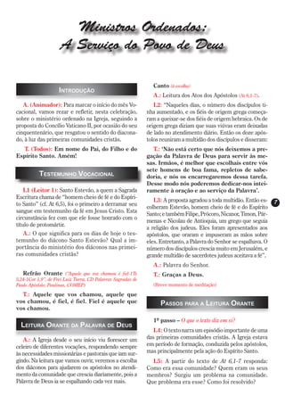 Ministros Ordenados:
                     A Serviço do Povo de Deus

                                                                Canto (à escolha)
                    Introdução
                                                                A.: Leitura dos Atos dos Apóstolos (At 6,1-7).
   A. (Animador): Para marcar o início do mês Vo-                L2: “Naqueles dias, o número dos discípulos ti-
cacional, vamos rezar e refletir, nesta celebração,           nha aumentado, e os fiéis de origem grega começa-
sobre o ministério ordenado na Igreja, seguindo a             ram a queixar-se dos fiéis de origem hebraica. Os de
proposta do Concílio Vaticano II, por ocasião do seu          origem grega diziam que suas viúvas eram deixadas
cinquentenário, que resgatou o sentido do diacona-            de lado no atendimento diário. Então os doze após-
do, à luz das primeiras comunidades cristãs.                  tolos reuniram a multidão dos discípulos e disseram:
   T. (Todos): Em nome do Pai, do Filho e do                    T.: ‘Não está certo que nós deixemos a pre-
Espírito Santo. Amém!                                         gação da Palavra de Deus para servir às me-
                                                              sas. Irmãos, é melhor que escolhais entre vós
                                                              sete homens de boa fama, repletos de sabe-
           Testemunho Vocacional                              doria, e nós os encarregaremos dessa tarefa.
                                                              Desse modo nós poderemos dedicar-nos intei-
    L1 (Leitor 1): Santo Estevão, a quem a Sagrada            ramente à oração e ao serviço da Palavra’.
Escritura chama de “homem cheio de fé e do Espíri-
                                                                 L3: A proposta agradou a toda multidão. Então es-    7
to Santo” (cf. At 6,5), foi o primeiro a derramar seu
                                                              colheram Estevão, homem cheio de fé e do Espírito
sangue em testemunho da fé em Jesus Cristo. Esta
                                                              Santo; e também Filipe, Prócoro, Nicanor, Timon, Pár-
circunstância fez com que ele fosse honrado com o
                                                              menas e Nicolau de Antioquia, um grego que seguia
título de protomártir.
                                                              a religião dos judeus. Eles foram apresentados aos
   A.: O que significa para os dias de hoje o tes-            apóstolos, que oraram e impuseram as mãos sobre
temunho do diácono Santo Estevão? Qual a im-                  eles. Entretanto, a Palavra do Senhor se espalhava. O
portância do ministério dos diáconos nas primei-              número dos discípulos crescia muito em Jerusalém, e
ras comunidades cristãs?                                      grande multidão de sacerdotes judeus aceitava a fé”.
                                                                A.: Palavra do Senhor.
   Refrão Orante (“Aquele que vos chamou é fiel-1Ts             T.: Graças a Deus.
5,24-1Cor 1,9”, de Frei Luiz Turra, CD Palavras Sagradas de
Paulo Apóstolo; Paulinas, COMEP)                                (Breve momento de meditação)

  T.: Aquele que vos chamou, aquele que
vos chamou, é fiel, é fiel. Fiel é aquele que                       Passos para a Leitura Orante
vos chamou.

                                                                1º passo – O que o texto diz em si?
  Leitura Orante da Palavra de Deus
                                                                 L4: O texto narra um episódio importante de uma
   A.: A Igreja desde o seu início viu florescer um           das primeiras comunidades cristãs. A Igreja estava
celeiro de diferentes vocações, respondendo sempre            em período de formação, conduzida pelos apóstolos,
às necessidades missionárias e pastorais que iam sur-         mas principalmente pela ação do Espírito Santo.
gindo. Na leitura que vamos ouvir, veremos a escolha            L5: A partir do texto de At 6,1-7 responda:
dos diáconos para ajudarem os apóstolos no atendi-            Como era essa comunidade? Quem eram os seus
mento da comunidade que crescia diariamente, pois a           membros? Surgiu um problema na comunidade.
Palavra de Deus ia se espalhando cada vez mais.               Que problema era esse? Como foi resolvido?
 