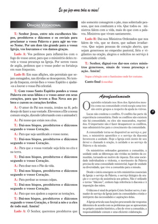 Eis que faço novas todas as coisas!

                                                           não somente consagrem o pão, mas sobretudo pes-
             Oração Vocacional                             soas, que nos conduzam a vós. Que todos os mi-
                                                           nistros falem com a vida, mais do que com a pala-
   T.: Senhor Jesus, entre nós escolhestes bis-            vra. Ministros que vivam santamente.
pos, presbíteros e diáconos e os enviais para                 Lado B: Dai-nos Ministros Ordenados que nos
proclamar a vossa Palavra e para agir no vos-              falem de vós, que se doem, que saibam irradiar-
so Nome. Por um dom tão grande para a vossa                -vos. Que sejam pessoas de coração aberto, que
Igreja, vos louvamos e vos damos graças.                   sejam generosos no empenho pastoral, fiéis e vi-
   Lado A: Vos pedimos para inflamá-los com o              gilantes na oração, alegres e solícitos no serviço à
fogo do vosso amor, para que o ministério deles re-        comunidade cristã.
vele a vossa presença na Igreja. Por serem vasos              T.: Senhor, dignai-vos dar-nos estes minis-
de argila, pedimos que o vosso poder os fortaleça          tros generosos, sinais de vossa presença e
em suas fraquezas.                                         ação. Amém!
   Lado B: Em suas aflições, não permitais que se-
                                                              Segue a bênção com o Santíssimo onde for costume.
jam esmagados, nas dúvidas se desesperem. No tem-
po da fraqueza, enviai-lhes o vosso Espírito e ajudai-        Canto final (à escolha)
-os a louvar o vosso Pai celestial.
  T.: Com vosso Santo Espírito pondes a vossa
Palavra em seus lábios e o vosso amor em seus
corações, para que levem a Boa Nova aos po-
                                                                              Aprofundamento

                                                            O
bres e curem os corações feridos.                                   episódio relatado nos Atos dos Apóstolos mos-
                                                                    tra como na comunidade cristã surgiu uma ten-
   A.: O amor do Pai nos reuniu, irmãos na fé, pelo                 são entre grupos a respeito da ajuda às viúvas.
desejo de fazer a sua vontade. Elevemos a Ele a nossa                                                                      9
                                                                                                                           9
comum oração, dizendo (alternando com o animador):             Lucas não condena o conflito. O conflito faz parte da
                                                            experiência comunitária. Onde os conflitos não existem
   A.: Pai nosso que estais nos céus.                       não há comunidade, ou eles são mascarados, reprimi-
  T.: Dai-nos bispos, presbíteros e diáconos                dos. O importante não é fazer desaparecer os conflitos,
                                                            mas administrá-los para o crescimento da comunidade.
segundo o vosso Coração.
                                                               A comunidade torna-se disponível ao serviço e, por
   A.: Para que seja santificado o vosso nome.              isso, o ministério apostólico e o serviço da diaconia
  T.: Dai-nos bispos, presbíteros e diáconos                favorecem a unidade. Hoje a Igreja está ciente de seu
segundo o vosso Coração.                                    dever e chamado à oração, à caridade e ao serviço da
                                                            Palavra e da missão.
   A.: Para que a vossa vontade seja feita no céu e
                                                               Os ministérios ordenados garantem a comunhão, a
na terra.
                                                            unidade onde as diferenças são vividas no âmbito da co-
  T.: Dai-nos bispos, presbíteros e diáconos                munhão, tornando-se motivo de riqueza. Em uma socie-
segundo o vosso Coração.                                    dade individualista e violenta, o movimento da Palavra
                                                            precisa de uma comunidade ministerial, lugar de unidade
   A.: Para doar-nos o Pão da vida.                         na diversidade, que vive a comunhão para a missão.
  T.: Dai-nos bispos, presbíteros e diáconos                    Desde o início emergem os três ministérios essenciais
segundo o vosso Coração.                                    da Igreja: o serviço da Palavra, o serviço litúrgico da ora-
   A.: Para perdoar as nossas culpas.                       ção e o serviço da assistência aos pobres. Não é utilizado
                                                            o termo “diácono”, embora haja referência à diaconia e à
  T.: Dai-nos bispos, presbíteros e diáconos                imposição das mãos.
segundo o vosso Coração.
                                                                O diácono é sinal do próprio Cristo Senhor servo, é ani-
   A.: Para que nos ajudem a superar as tentações.          mador do serviço da Igreja junto às comunidades cristãs e
                                                            intérprete das necessidades e aspirações delas.
  T.: Dai-nos bispos, presbíteros e diáconos
segundo o vosso Coração, e livrai a nós e a eles                A Igreja articula suas funções procurando dar respostas
de todo mal. Amém!                                          diferentes de acordo com os problemas que se apresentam
                                                            no próprio caminho histórico, a fim de viver a comunhão, a
   Lado A: Ó Senhor, queremos presbíteros que               responsabilidade comum e uma eficiente colaboração.
 