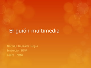 El guión multimedia
Germán González Iregui
Instructor SENA
CISM - Meta
 