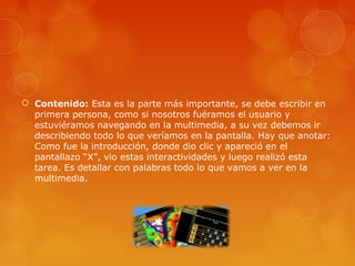  Contenido: Esta es la parte más importante, se debe escribir en
primera persona, como si nosotros fuéramos el usuario y
estuviéramos navegando en la multimedia, a su vez debemos ir
describiendo todo lo que veríamos en la pantalla. Hay que anotar:
Como fue la introducción, donde dio clic y apareció en el
pantallazo “X”, vio estas interactividades y luego realizó esta
tarea. Es detallar con palabras todo lo que vamos a ver en la
multimedia.
 