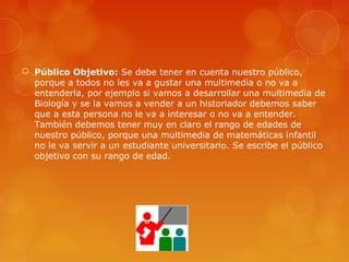  Público Objetivo: Se debe tener en cuenta nuestro público,
porque a todos no les va a gustar una multimedia o no va a
entenderla, por ejemplo si vamos a desarrollar una multimedia de
Biología y se la vamos a vender a un historiador debemos saber
que a esta persona no le va a interesar o no va a entender.
También debemos tener muy en claro el rango de edades de
nuestro público, porque una multimedia de matemáticas infantil
no le va servir a un estudiante universitario. Se escribe el público
objetivo con su rango de edad.
 