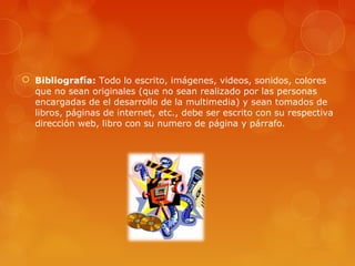  Bibliografía: Todo lo escrito, imágenes, videos, sonidos, colores
que no sean originales (que no sean realizado por las personas
encargadas de el desarrollo de la multimedia) y sean tomados de
libros, páginas de internet, etc., debe ser escrito con su respectiva
dirección web, libro con su numero de página y párrafo.
 