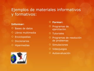 Ejemplos de materiales informativos
y formativos:
Informar:
 Bases de datos
 Libros multimedia
 Enciclopedias
 Diccionarios
 Hipermedias
 Formar:
 Programas de
ejercitación
 Tutoriales
 Programas de resolución
de problemas
 Simulaciones
 Videojuegos
 Autoevaluación
 
