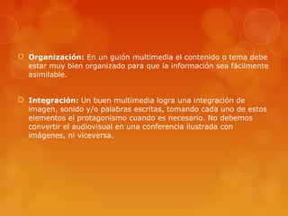  Organización: En un guión multimedia el contenido o tema debe
estar muy bien organizado para que la información sea fácilmente
asimilable.
 Integración: Un buen multimedia logra una integración de
imagen, sonido y/o palabras escritas, tomando cada uno de estos
elementos el protagonismo cuando es necesario. No debemos
convertir el audiovisual en una conferencia ilustrada con
imágenes, ni viceversa.
 